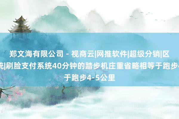 郑文海有限公司 - 视商云|网推软件|超级分销|区块链系统|刷脸支付系统40分钟的踏步机庄重省略相等于跑步4-5公里