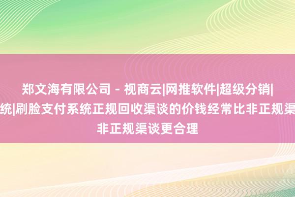 郑文海有限公司 - 视商云|网推软件|超级分销|区块链系统|刷脸支付系统正规回收渠谈的价钱经常比非正规渠谈更合理